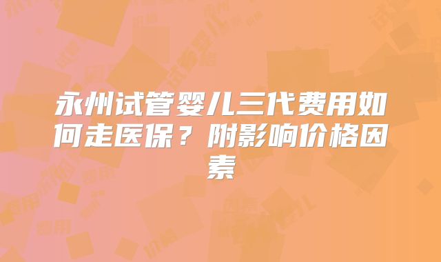 永州试管婴儿三代费用如何走医保？附影响价格因素