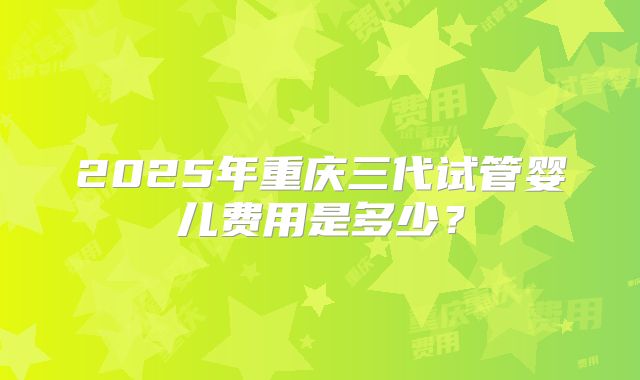 2025年重庆三代试管婴儿费用是多少?