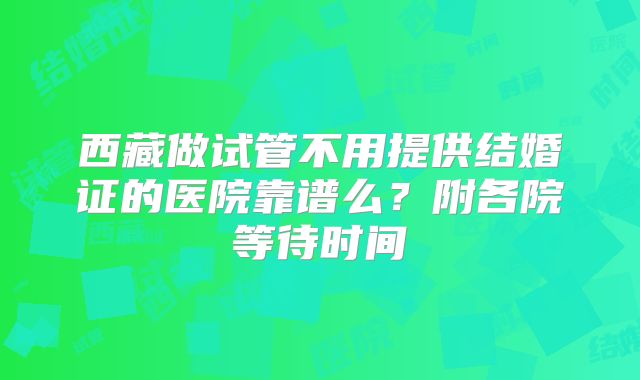 西藏做试管不用提供结婚证的医院靠谱么？附各院等待时间