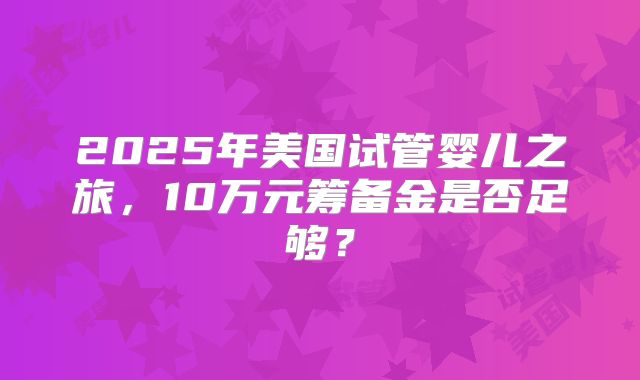 2025年美国试管婴儿之旅，10万元筹备金是否足够？