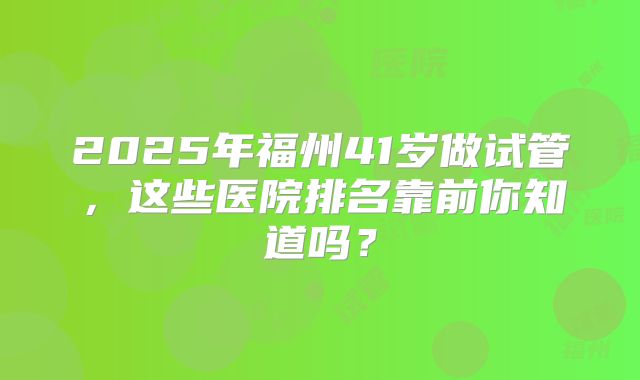 2025年福州41岁做试管，这些医院排名靠前你知道吗？