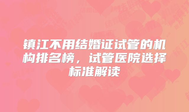 镇江不用结婚证试管的机构排名榜，试管医院选择标准解读