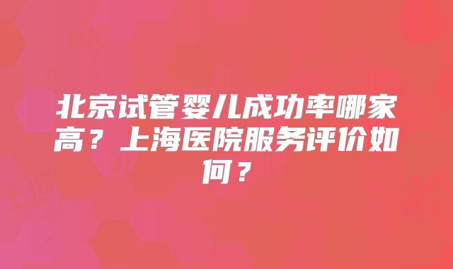 北京试管婴儿成功率哪家高？上海医院服务评价如何？