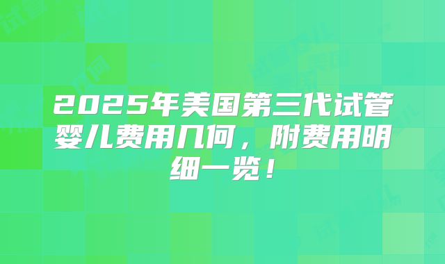 2025年美国第三代试管婴儿费用几何，附费用明细一览！
