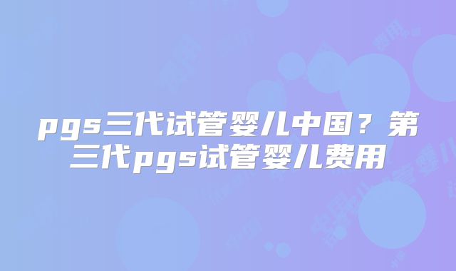 pgs三代试管婴儿中国？第三代pgs试管婴儿费用