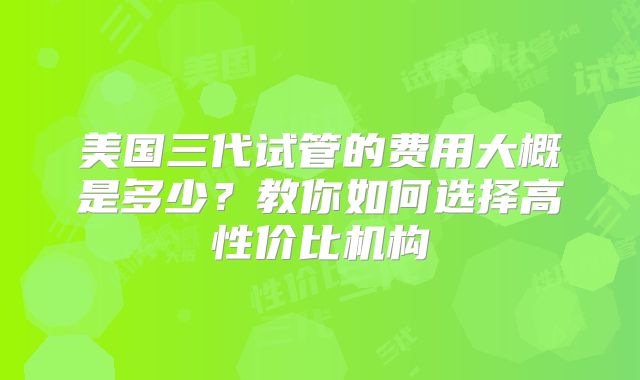 美国三代试管的费用大概是多少?教你如何选择高性价比机构