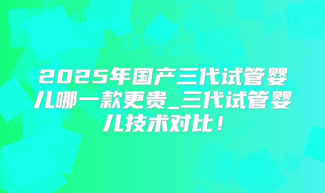 2025年国产三代试管婴儿哪一款更贵_三代试管婴儿技术对比!