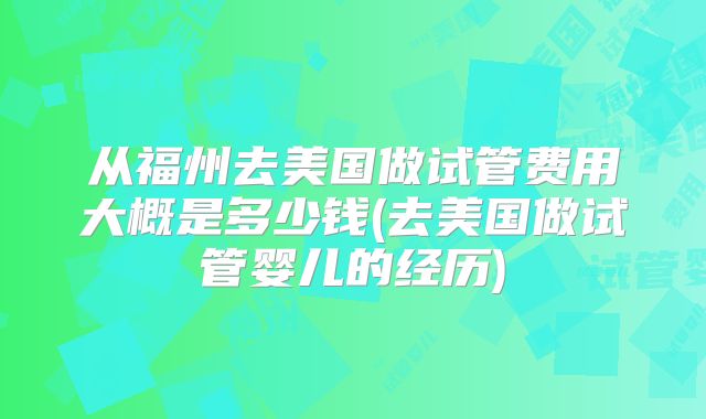 从福州去美国做试管费用大概是多少钱(去美国做试管婴儿的经历)
