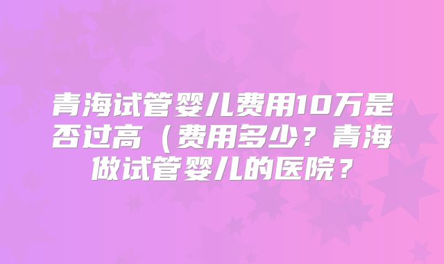 青海试管婴儿费用10万是否过高(费用多少?青海做试管婴儿的医院?
