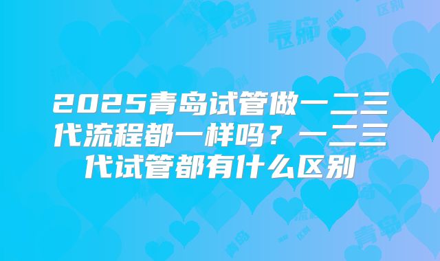 2025青岛试管做一二三代流程都一样吗？一二三代试管都有什么区别