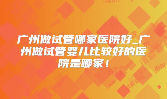 广州做试管哪家医院好_广州做试管婴儿比较好的医院是哪家！