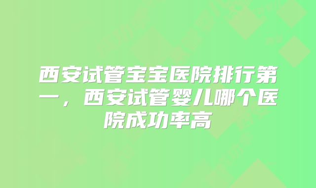 西安试管宝宝医院排行第一，西安试管婴儿哪个医院成功率高