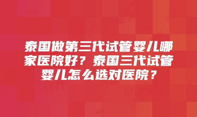 泰国做第三代试管婴儿哪家医院好?泰国三代试管婴儿怎么选对医院?