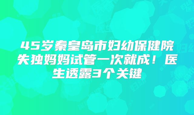 45岁秦皇岛市妇幼保健院失独妈妈试管一次就成！医生透露3个关键
