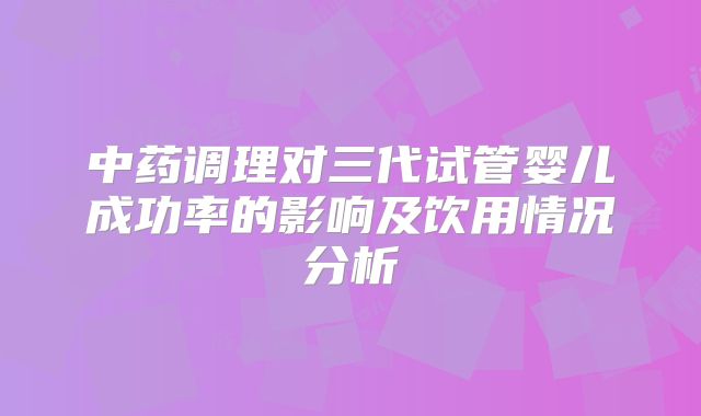 中药调理对三代试管婴儿成功率的影响及饮用情况分析