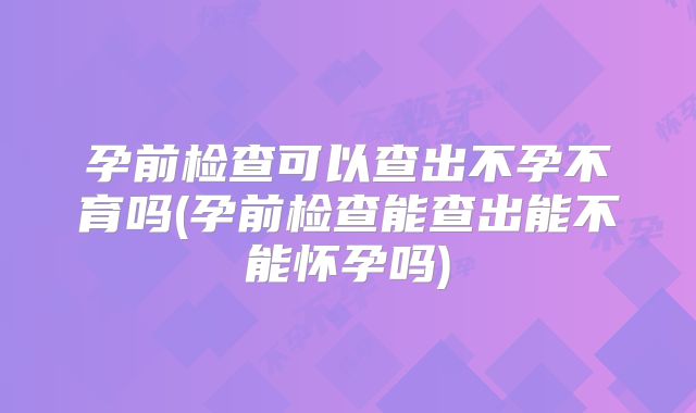 孕前检查可以查出不孕不育吗(孕前检查能查出能不能怀孕吗)