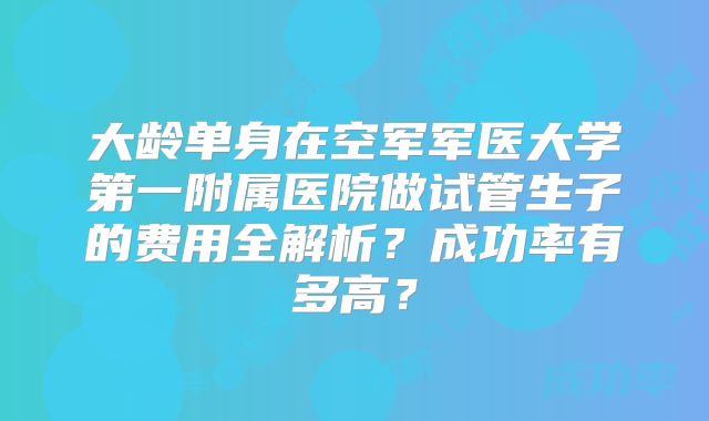 大龄单身在空军军医大学第一附属医院做试管生子的费用全解析？成功率有多高？