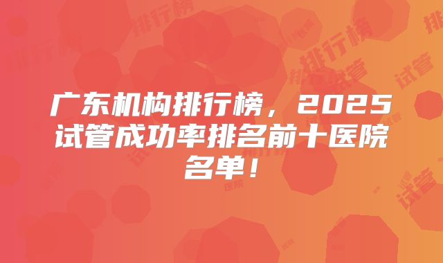 广东机构排行榜,2025试管成功率排名前十医院名单!