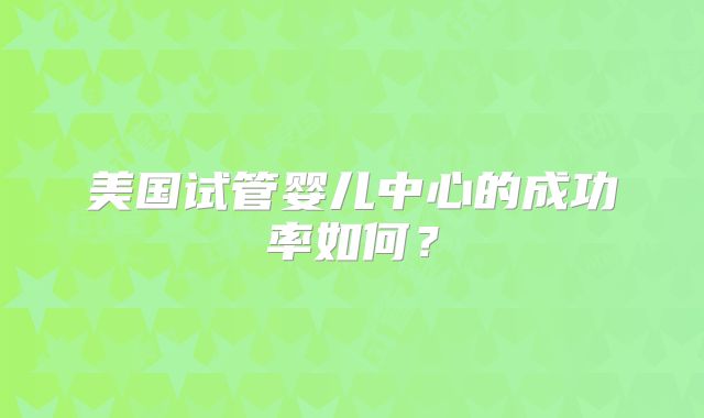 美国试管婴儿中心的成功率如何？