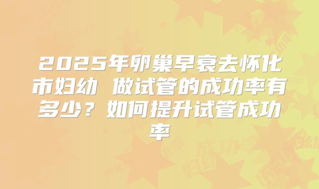 2025年卵巢早衰去怀化市妇幼 做试管的成功率有多少?如何提升试管成功率