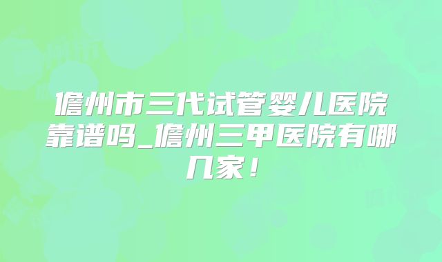 儋州市三代试管婴儿医院靠谱吗_儋州三甲医院有哪几家！