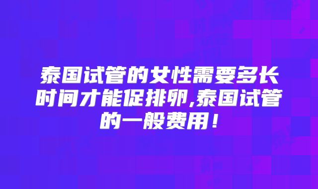 泰国试管的女性需要多长时间才能促排卵,泰国试管的一般费用！