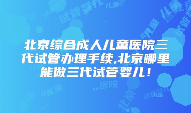北京综合成人儿童医院三代试管办理手续,北京哪里能做三代试管婴儿！