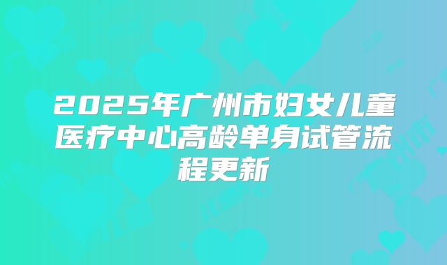 2025年广州市妇女儿童医疗中心高龄单身试管流程更新