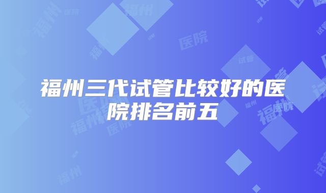 福州三代试管比较好的医院排名前五