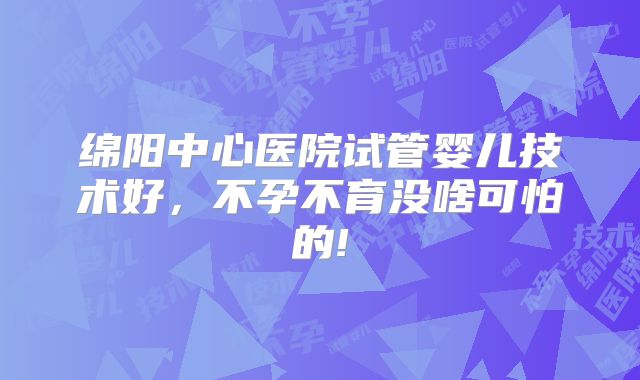 绵阳中心医院试管婴儿技术好，不孕不育没啥可怕的!