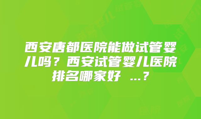 西安唐都医院能做试管婴儿吗？西安试管婴儿医院排名哪家好 ...？