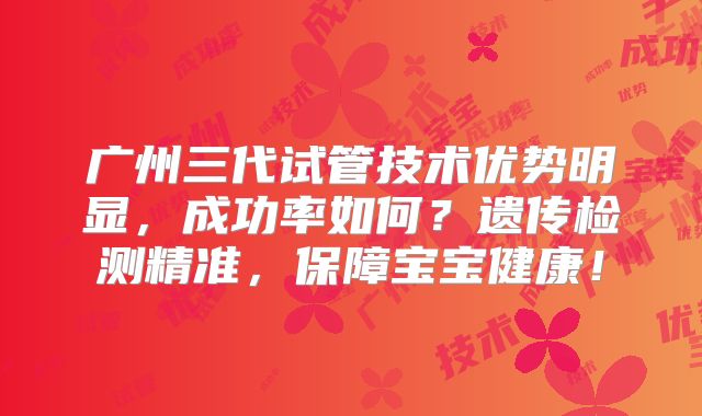 广州三代试管技术优势明显，成功率如何？遗传检测精准，保障宝宝健康！