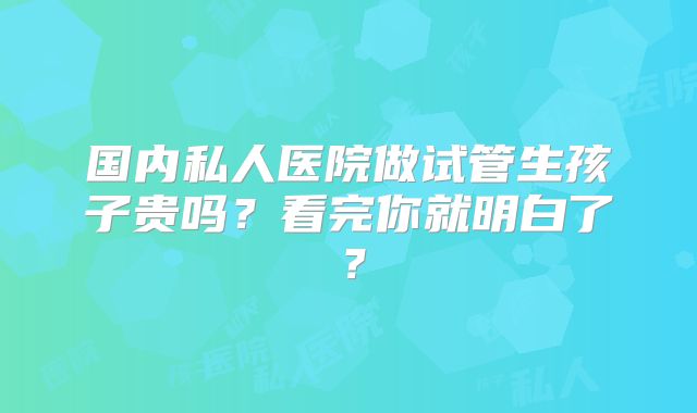 国内私人医院做试管生孩子贵吗？看完你就明白了？