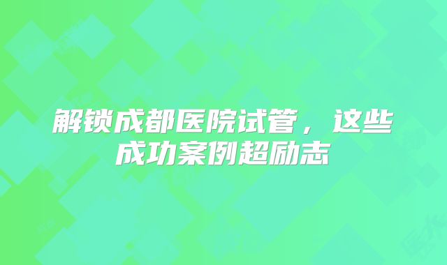 解锁成都医院试管，这些成功案例超励志