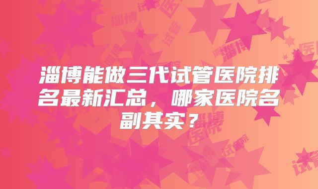 淄博能做三代试管医院排名最新汇总，哪家医院名副其实？