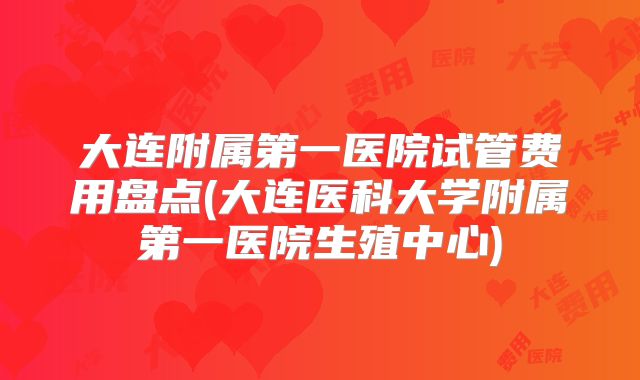 大连附属第一医院试管费用盘点(大连医科大学附属第一医院生殖中心)