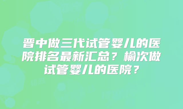 晋中做三代试管婴儿的医院排名最新汇总？榆次做试管婴儿的医院？