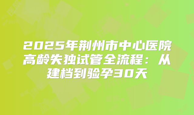 2025年荆州市中心医院高龄失独试管全流程：从建档到验孕30天