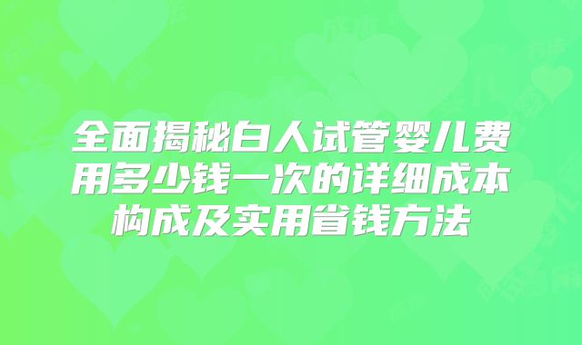 全面揭秘白人试管婴儿费用多少钱一次的详细成本构成及实用省钱方法