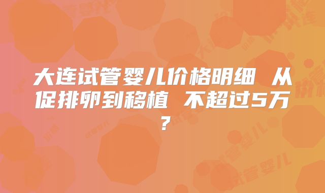 大连试管婴儿价格明细 从促排卵到移植 不超过5万?