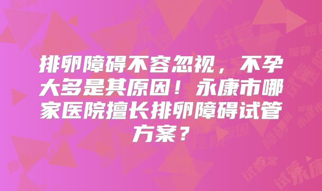 排卵障碍不容忽视，不孕大多是其原因！永康市哪家医院擅长排卵障碍试管方案？