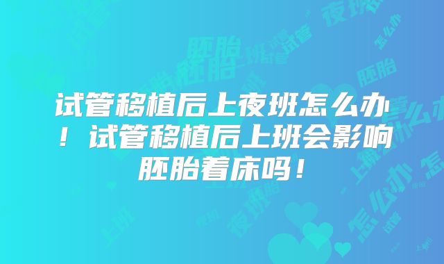 试管移植后上夜班怎么办！试管移植后上班会影响胚胎着床吗！