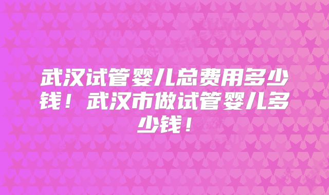 武汉试管婴儿总费用多少钱!武汉市做试管婴儿多少钱!