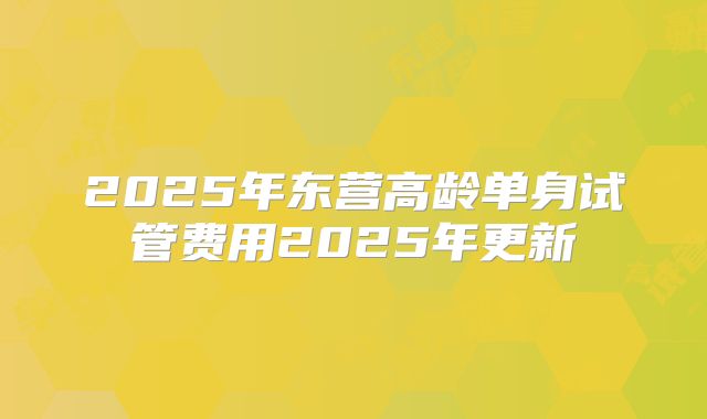 2025年东营高龄单身试管费用2025年更新