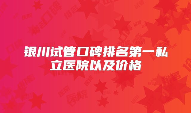 银川试管口碑排名第一私立医院以及价格