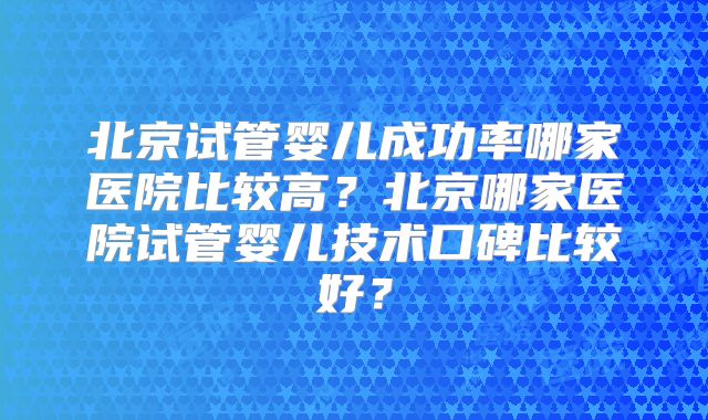 北京试管婴儿成功率哪家医院比较高？北京哪家医院试管婴儿技术口碑比较好？