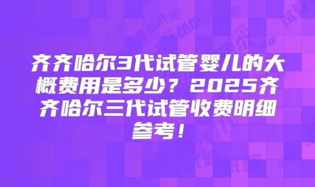 齐齐哈尔3代试管婴儿的大概费用是多少？2025齐齐哈尔三代试管收费明细参考！