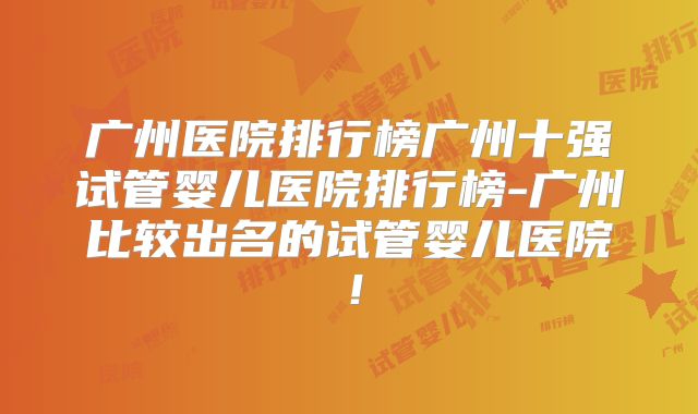 广州医院排行榜广州十强试管婴儿医院排行榜-广州比较出名的试管婴儿医院！