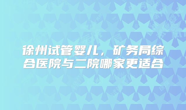 徐州试管婴儿，矿务局综合医院与二院哪家更适合