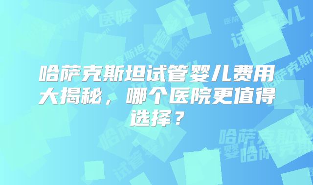 哈萨克斯坦试管婴儿费用大揭秘，哪个医院更值得选择？